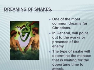 DREAMING OF SNAKES.
 One of the most
common dreams for
Christians.
 In General, will point
out to the works or
presence of the
enemy.
 The type of snake will
determine the menace
that is waiting for the
opportune time to
attack.
 