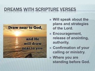 DREAMS WITH SCRIPTURE VERSES
 Will speak about the
plans and strategies
of the Lord.
 Encouragement,
release of anointing,
authority.
 Confirmation of your
calling or ministry.
 Where you are
standing before God.
 