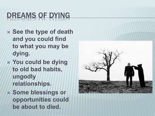 DREAMS OF DYING
 See the type of death
and you could find
to what you may be
dying.
 You could be dying
to old bad habits,
ungodly
relationships.
 Some blessings or
opportunities could
be about to died.
 