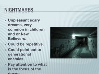 NIGHTMARES
 Unpleasant scary
dreams, very
common in children
and or New
Believers.
 Could be repetitive.
 Could point out to
generational
enemies.
 Pay attention to what
is the focus of the
 