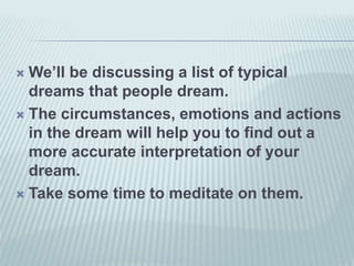  We’ll be discussing a list of typical
dreams that people dream.
 The circumstances, emotions and actions
in the dream will help you to find out a
more accurate interpretation of your
dream.
 Take some time to meditate on them.
 