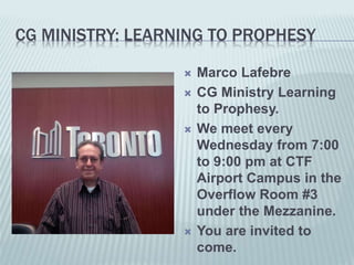 CG MINISTRY: LEARNING TO PROPHESY
 Marco Lafebre
 CG Ministry Learning
to Prophesy.
 We meet every
Wednesday from 7:00
to 9:00 pm at CTF
Airport Campus in the
Overflow Room #3
under the Mezzanine.
 You are invited to
come.
 