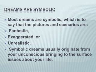 DREAMS ARE SYMBOLIC
 Most dreams are symbolic, which is to
say that the pictures and scenarios are:
 Fantastic,
 Exaggerated, or
 Unrealistic.
 Symbolic dreams usually originate from
your unconscious bringing to the surface
issues about your life.
 