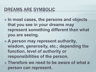 DREAMS ARE SYMBOLIC
 In most cases, the persons and objects
that you see in your dreams may
represent something different than what
you are seeing.
 A person may represent authority,
wisdom, generosity, etc.; depending the
function, level of authority or
responsibilities of the person.
 Therefore we need to be aware of what a
person can represent.
 