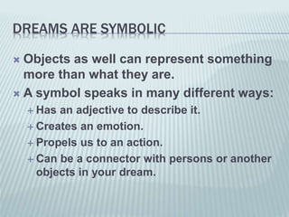 DREAMS ARE SYMBOLIC
 Objects as well can represent something
more than what they are.
 A symbol speaks in many different ways:
 Has an adjective to describe it.
 Creates an emotion.
 Propels us to an action.
 Can be a connector with persons or another
objects in your dream.
 
