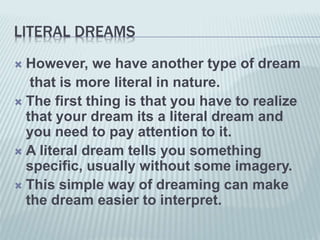 LITERAL DREAMS
 However, we have another type of dream
that is more literal in nature.
 The first thing is that you have to realize
that your dream its a literal dream and
you need to pay attention to it.
 A literal dream tells you something
specific, usually without some imagery.
 This simple way of dreaming can make
the dream easier to interpret.
 