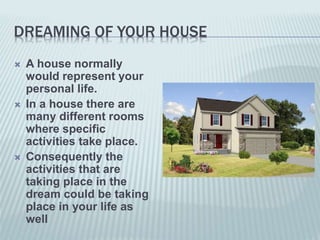 DREAMING OF YOUR HOUSE
 A house normally
would represent your
personal life.
 In a house there are
many different rooms
where specific
activities take place.
 Consequently the
activities that are
taking place in the
dream could be taking
place in your life as
well
 