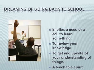 DREAMING OF GOING BACK TO SCHOOL
 Implies a need or a
call to learn
something.
 To review your
knowledge
 To get and update of
your understanding of
things.
 A teachable spirit.
 