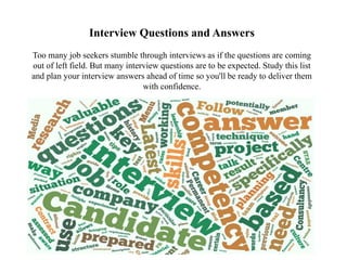 Interview Questions and Answers
Too many job seekers stumble through interviews as if the questions are coming
out of left field. But many interview questions are to be expected. Study this list
and plan your interview answers ahead of time so you'll be ready to deliver them
with confidence.
 