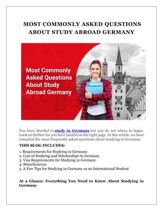 MOST COMMONLY ASKED QUESTIONS
ABOUT STUDY ABROAD GERMANY
You have decided to study in Germany but you do not where to begin.
Look no further for you have landed on the right page. In this article, we have
compiled the most frequently asked questions about studying in Germany.
THIS BLOG INCLUDES:
1. Requirements for Studying in Germany
2. Cost of Studying and Scholarships in Germany
3. Visa Requirements for Studying in Germany
4. Miscellaneous
5. A Few Tips for Studying in Germany as an International Student
At a Glance: Everything You Need to Know About Studying in
Germany
 