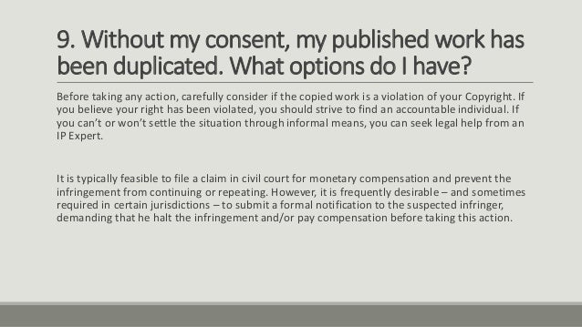 9. Without my consent, my published work has
been duplicated. What options do I have?
Before taking any action, carefully consider if the copied work is a violation of your Copyright. If
you believe your right has been violated, you should strive to find an accountable individual. If
you can’t or won’t settle the situation through informal means, you can seek legal help from an
IP Expert.
It is typically feasible to file a claim in civil court for monetary compensation and prevent the
infringement from continuing or repeating. However, it is frequently desirable – and sometimes
required in certain jurisdictions – to submit a formal notification to the suspected infringer,
demanding that he halt the infringement and/or pay compensation before taking this action.
 