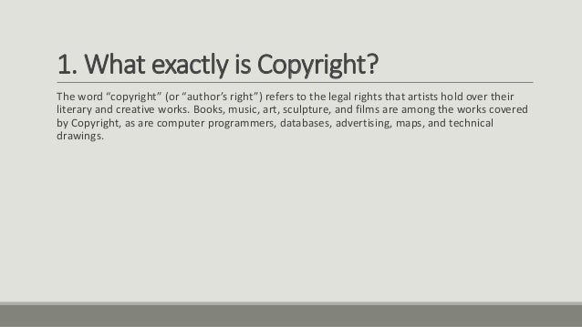 1. What exactly is Copyright?
The word “copyright” (or “author’s right”) refers to the legal rights that artists hold over their
literary and creative works. Books, music, art, sculpture, and films are among the works covered
by Copyright, as are computer programmers, databases, advertising, maps, and technical
drawings.
 