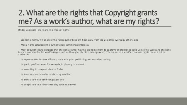 2. What are the rights that Copyright grants
me? As a work’s author, what are my rights?
Under Copyright, there are two types of rights:
Economic rights, which allow the rights owner to profit financially from the use of his works by others, and
Moral rights safeguard the author’s non-commercial interests.
Most copyright laws stipulate that the rights owner has the economic right to approve or prohibit specific uses of his work and the right
to earn payment for his work’s usage (such as through collective management). The owner of a work’s economic rights can restrict or
authorize:
Its reproduction in several forms, such as in print publishing and sound recording;
Its public performance, for example, in playing or in music,
Its recording in compact discs or DVDs,
Its transmission on radio, cable or by satellite;
Its translation into other languages and
Its adaptation to a film screenplay such as a novel.
 
