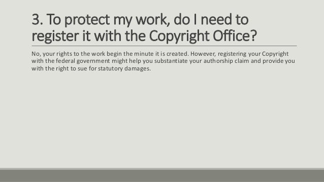 3. To protect my work, do I need to
register it with the Copyright Office?
No, your rights to the work begin the minute it is created. However, registering your Copyright
with the federal government might help you substantiate your authorship claim and provide you
with the right to sue for statutory damages.
 