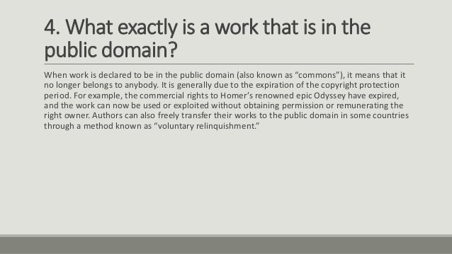 4. What exactly is a work that is in the
public domain?
When work is declared to be in the public domain (also known as “commons”), it means that it
no longer belongs to anybody. It is generally due to the expiration of the copyright protection
period. For example, the commercial rights to Homer’s renowned epic Odyssey have expired,
and the work can now be used or exploited without obtaining permission or remunerating the
right owner. Authors can also freely transfer their works to the public domain in some countries
through a method known as “voluntary relinquishment.”
 