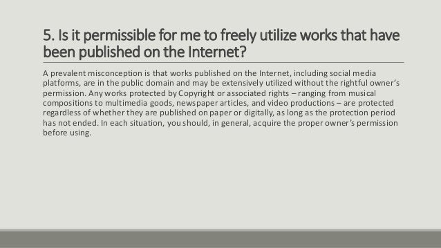5. Is it permissible for me to freely utilize works that have
been published on the Internet?
A prevalent misconception is that works published on the Internet, including social media
platforms, are in the public domain and may be extensively utilized without the rightful owner’s
permission. Any works protected by Copyright or associated rights – ranging from musical
compositions to multimedia goods, newspaper articles, and video productions – are protected
regardless of whether they are published on paper or digitally, as long as the protection period
has not ended. In each situation, you should, in general, acquire the proper owner’s permission
before using.
 