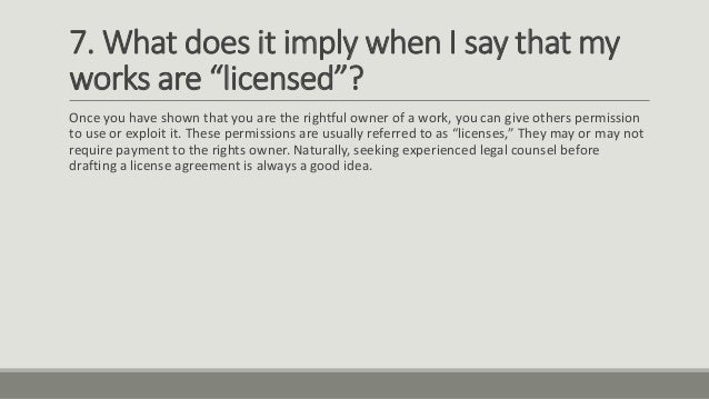 7. What does it imply when I say that my
works are “licensed”?
Once you have shown that you are the rightful owner of a work, you can give others permission
to use or exploit it. These permissions are usually referred to as “licenses,” They may or may not
require payment to the rights owner. Naturally, seeking experienced legal counsel before
drafting a license agreement is always a good idea.
 