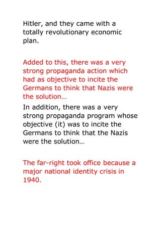 Hitler, and they came with a
totally revolutionary economic
plan.
Added to this, there was a very
strong propaganda action which
had as objective to incite the
Germans to think that Nazis were
the solution…
In addition, there was a very
strong propaganda program whose
objective (it) was to incite the
Germans to think that the Nazis
were the solution…
The far-right took office because a
major national identity crisis in
1940.
 