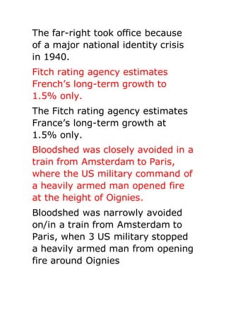 The far-right took office because
of a major national identity crisis
in 1940.
Fitch rating agency estimates
French’s long-term growth to
1.5% only.
The Fitch rating agency estimates
France’s long-term growth at
1.5% only.
Bloodshed was closely avoided in a
train from Amsterdam to Paris,
where the US military command of
a heavily armed man opened fire
at the height of Oignies.
Bloodshed was narrowly avoided
on/in a train from Amsterdam to
Paris, when 3 US military stopped
a heavily armed man from opening
fire around Oignies
 