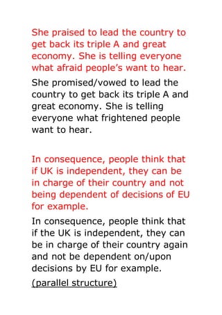 She praised to lead the country to
get back its triple A and great
economy. She is telling everyone
what afraid people’s want to hear.
She promised/vowed to lead the
country to get back its triple A and
great economy. She is telling
everyone what frightened people
want to hear.
In consequence, people think that
if UK is independent, they can be
in charge of their country and not
being dependent of decisions of EU
for example.
In consequence, people think that
if the UK is independent, they can
be in charge of their country again
and not be dependent on/upon
decisions by EU for example.
(parallel structure)
 