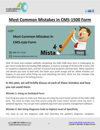 Call now 888-357-3226 (Toll Free)
info@medicalbillersandcoders.com
www.medicalbillersandcoders.com
Copyright ©-2020 MBC. All Rights Reserved
1
Most Common Mistakes in CMS-1500 Form
With 33 items and multiple subfields completing the CMS-1500 claim form is challenging. As
per recent study done by leading PMS software, it costs an average of $6.50 to file a claim, $25
to resubmit a rejected claim, and $37 to correct and resubmit a denied claim. More rejections
and denials you have to deal with, the lower your profit margin will be. While mistakes can
happen at any point while filling out and submitting the form, there are few mistakes that
most often trip up in the billing process.
In this post, we will briefly discuss at each of those mistakes and how
you can avoid them:
Mistake 1: Using an Outdated Form
First thing you want to make sure that you are using the most recent version of the CMS-1500
form. You have to make sure that you’re using the most recent version since the form is
updated regularly. You can get most updated copy from your practice management software.
Mistake 2: Not Using Diagnosis Code to Highest Level of Specificity
You have to use the diagnosis code that describes the patient's diagnosis, symptom,
 