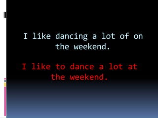 I like dancing a lot of on
the weekend.
I like to dance a lot at
the weekend.
 