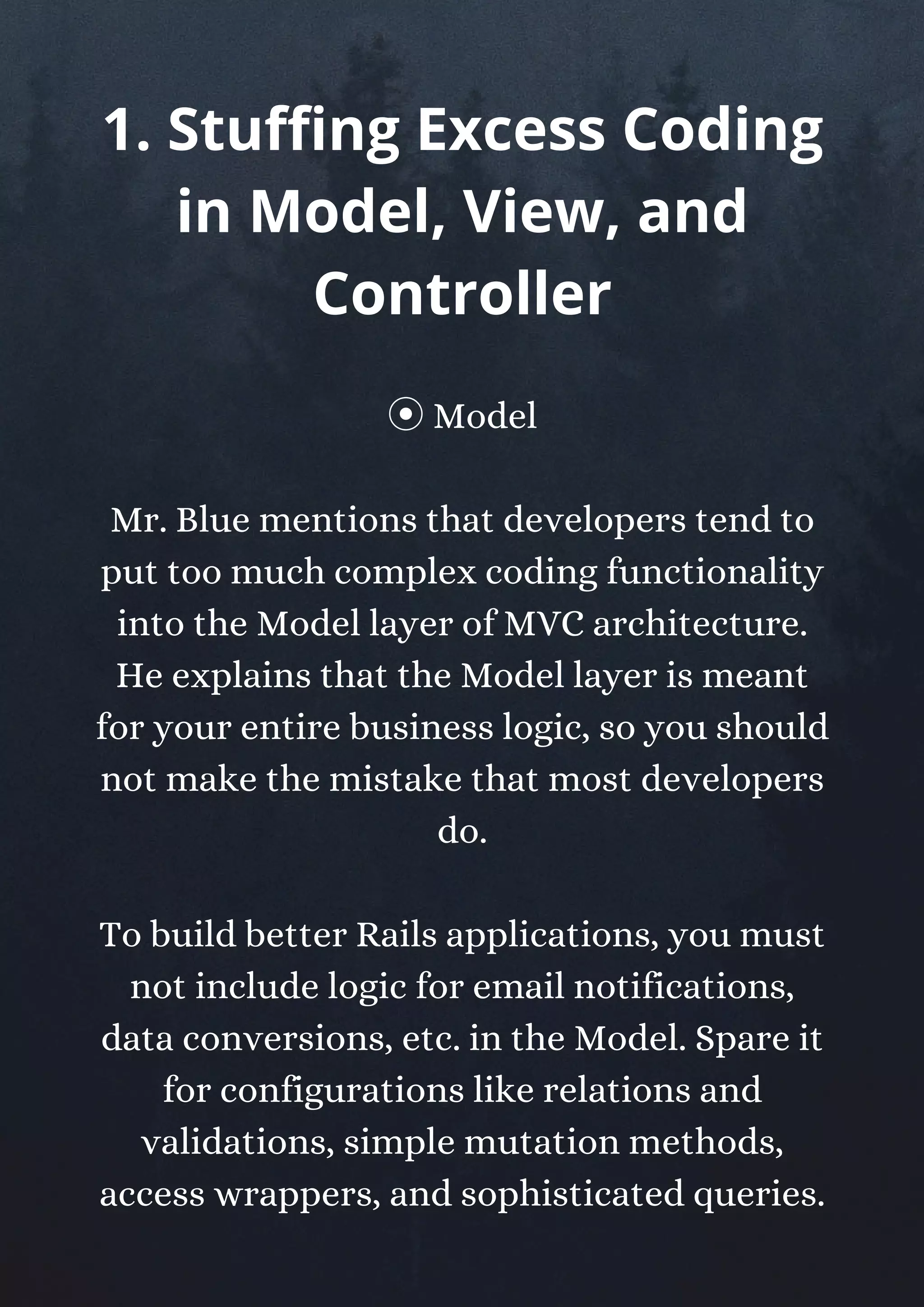 ⦿Model
Mr. Blue mentions that developers tend to
put too much complex coding functionality
into the Model layer of MVC architecture.
He explains that the Model layer is meant
for your entire business logic, so you should
not make the mistake that most developers
do.
To build better Rails applications, you must
not include logic for email notifications,
data conversions, etc. in the Model. Spare it
for configurations like relations and
validations, simple mutation methods,
access wrappers, and sophisticated queries.
1. Stuffing Excess Coding
in Model, View, and
Controller
 