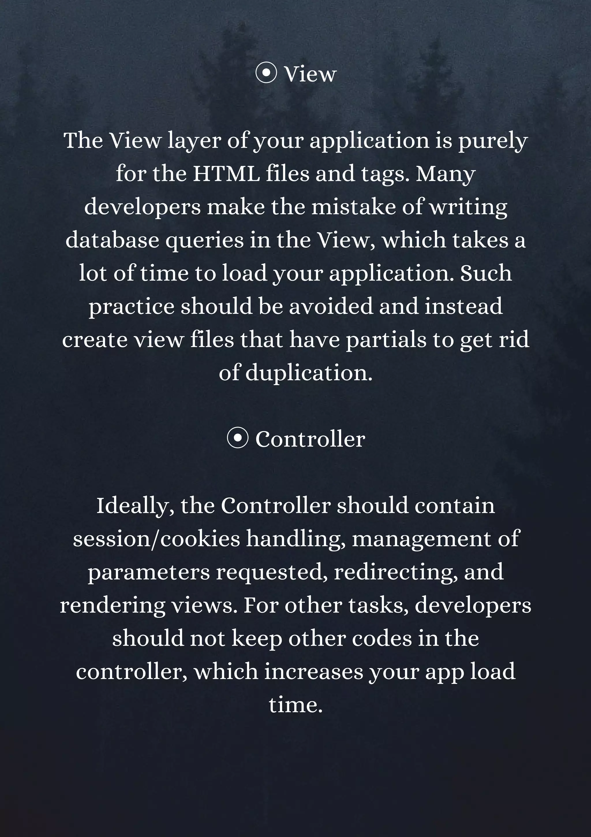 ⦿View
The View layer of your application is purely
for the HTML files and tags. Many
developers make the mistake of writing
database queries in the View, which takes a
lot of time to load your application. Such
practice should be avoided and instead
create view files that have partials to get rid
of duplication.
⦿Controller
Ideally, the Controller should contain
session/cookies handling, management of
parameters requested, redirecting, and
rendering views. For other tasks, developers
should not keep other codes in the
controller, which increases your app load
time.
 