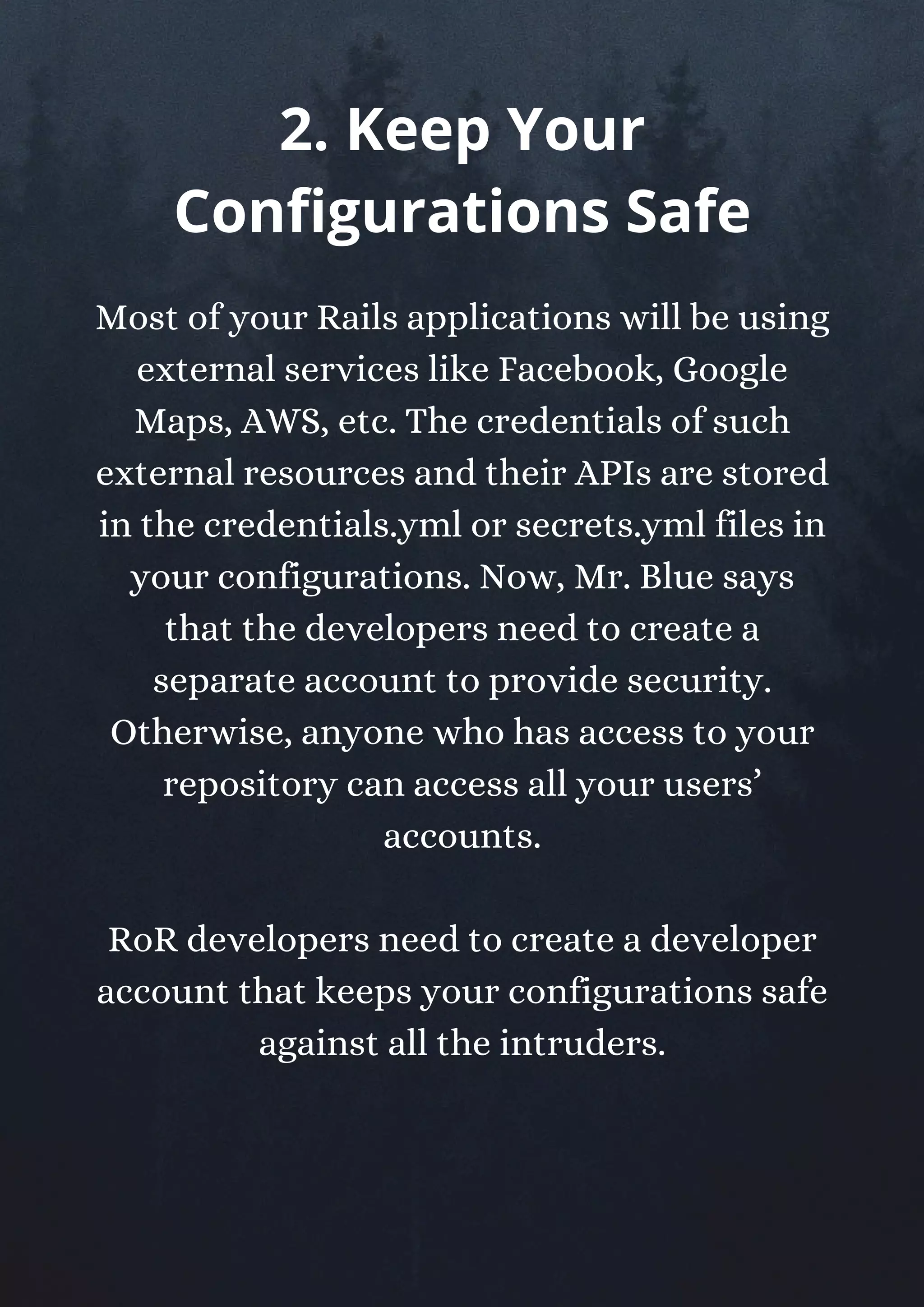 Most of your Rails applications will be using
external services like Facebook, Google
Maps, AWS, etc. The credentials of such
external resources and their APIs are stored
in the credentials.yml or secrets.yml files in
your configurations. Now, Mr. Blue says
that the developers need to create a
separate account to provide security.
Otherwise, anyone who has access to your
repository can access all your users’
accounts.
RoR developers need to create a developer
account that keeps your configurations safe
against all the intruders.
2. Keep Your
Configurations Safe
 