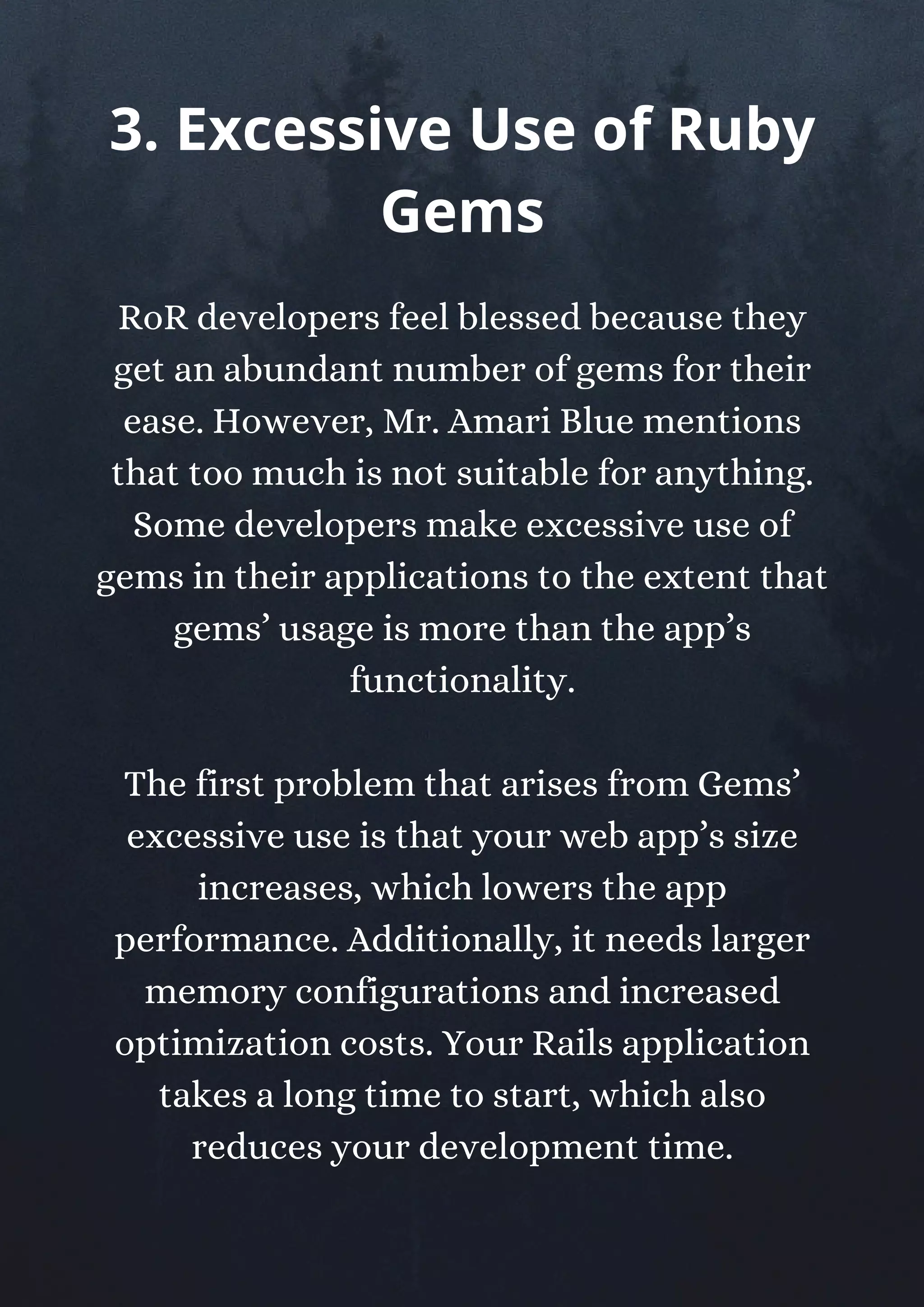 RoR developers feel blessed because they
get an abundant number of gems for their
ease. However, Mr. Amari Blue mentions
that too much is not suitable for anything.
Some developers make excessive use of
gems in their applications to the extent that
gems’ usage is more than the app’s
functionality.
The first problem that arises from Gems’
excessive use is that your web app’s size
increases, which lowers the app
performance. Additionally, it needs larger
memory configurations and increased
optimization costs. Your Rails application
takes a long time to start, which also
reduces your development time.
3. Excessive Use of Ruby
Gems
 