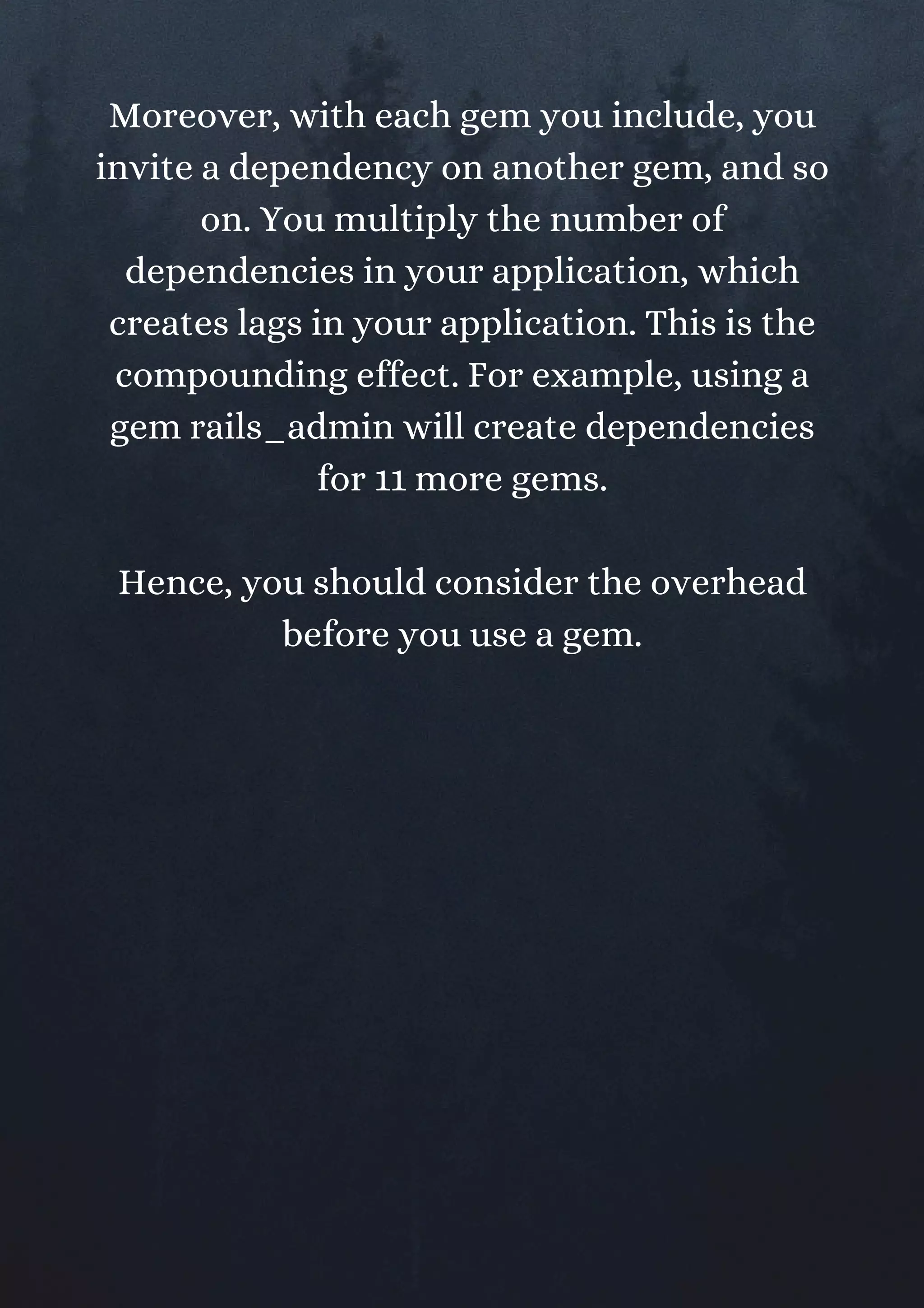 Moreover, with each gem you include, you
invite a dependency on another gem, and so
on. You multiply the number of
dependencies in your application, which
creates lags in your application. This is the
compounding effect. For example, using a
gem rails_admin will create dependencies
for 11 more gems.
Hence, you should consider the overhead
before you use a gem.
 