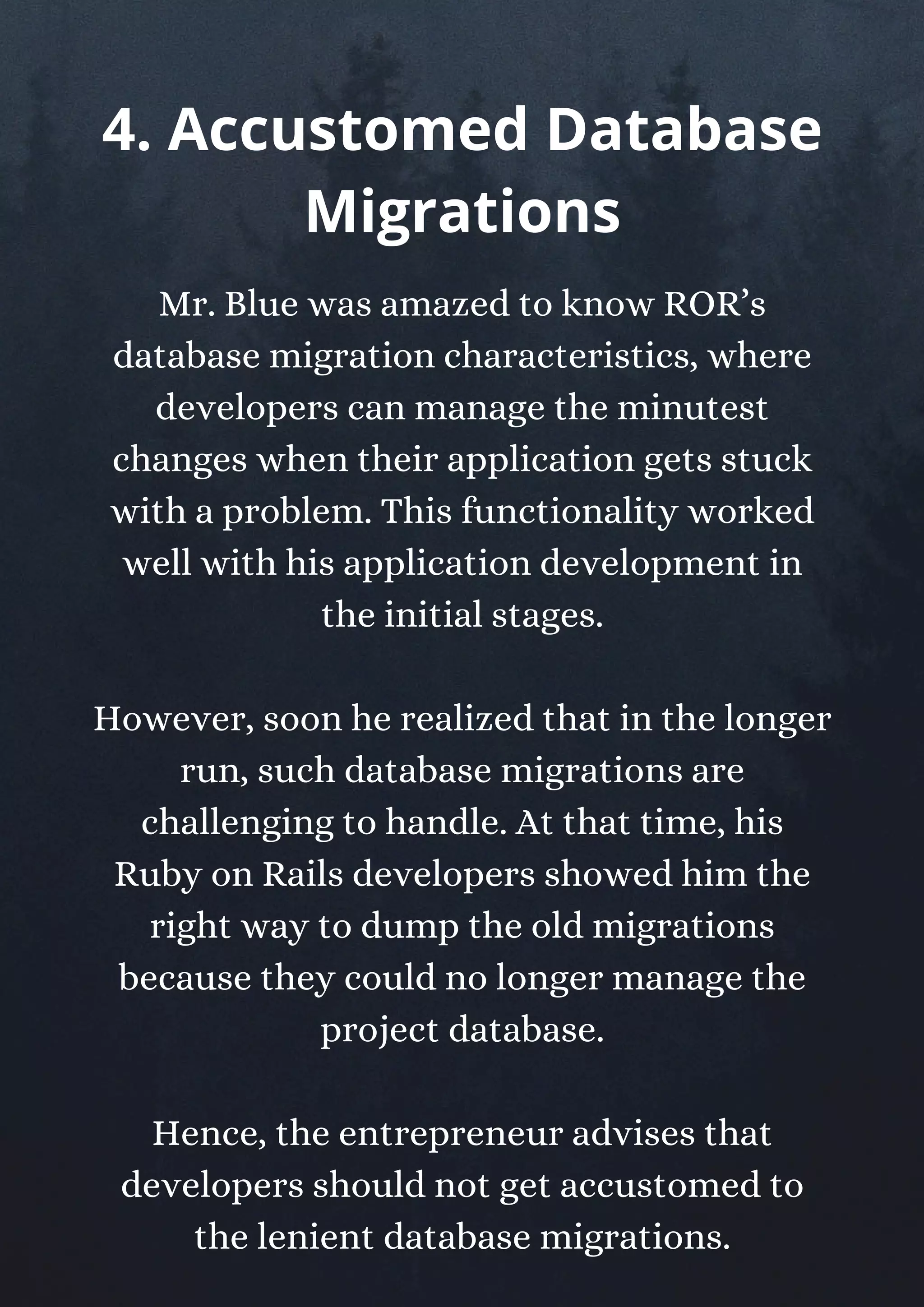 Mr. Blue was amazed to know ROR’s
database migration characteristics, where
developers can manage the minutest
changes when their application gets stuck
with a problem. This functionality worked
well with his application development in
the initial stages.
However, soon he realized that in the longer
run, such database migrations are
challenging to handle. At that time, his
Ruby on Rails developers showed him the
right way to dump the old migrations
because they could no longer manage the
project database.
Hence, the entrepreneur advises that
developers should not get accustomed to
the lenient database migrations.
4. Accustomed Database
Migrations
 