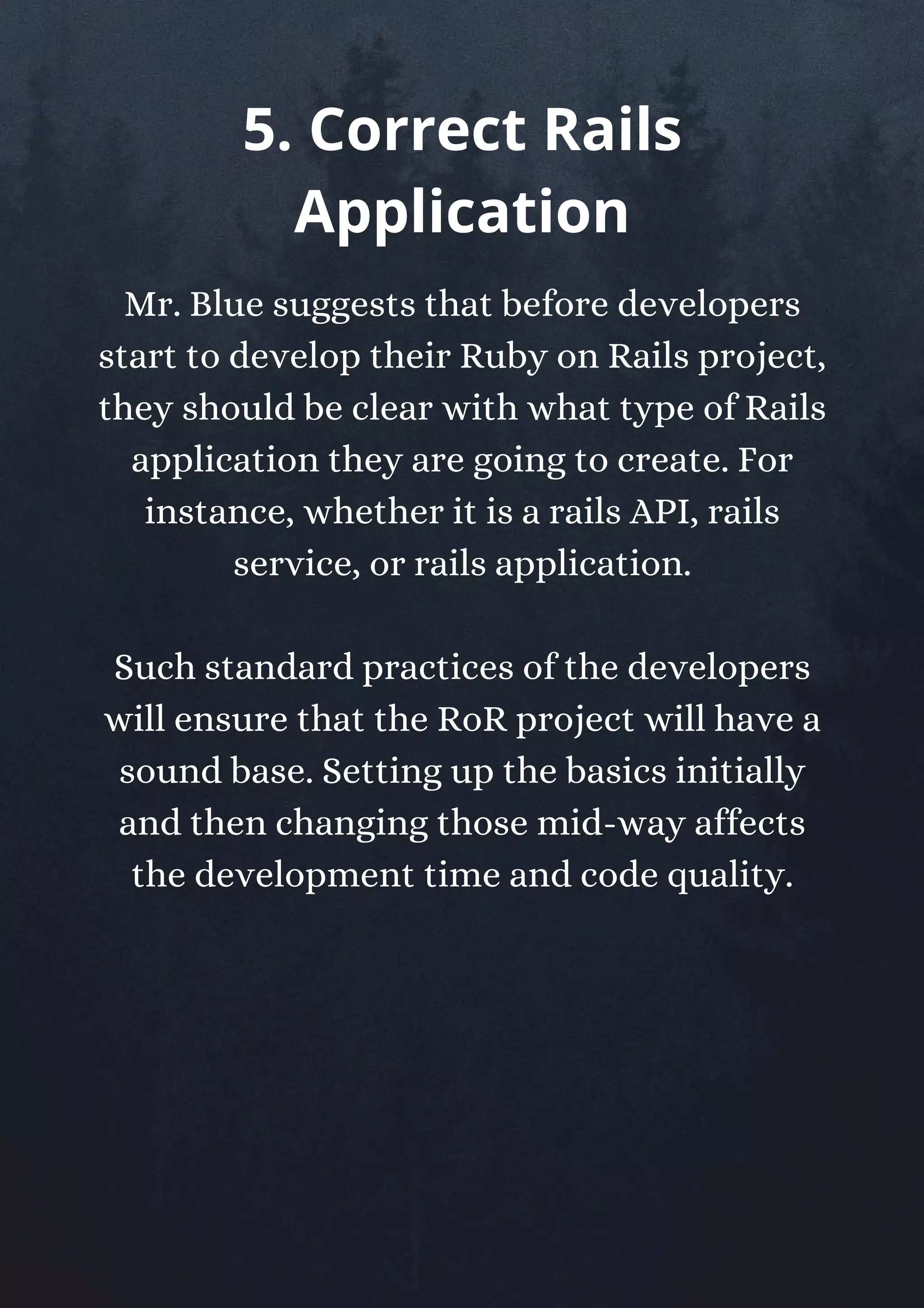 Mr. Blue suggests that before developers
start to develop their Ruby on Rails project,
they should be clear with what type of Rails
application they are going to create. For
instance, whether it is a rails API, rails
service, or rails application.
Such standard practices of the developers
will ensure that the RoR project will have a
sound base. Setting up the basics initially
and then changing those mid-way affects
the development time and code quality.
5. Correct Rails
Application
 