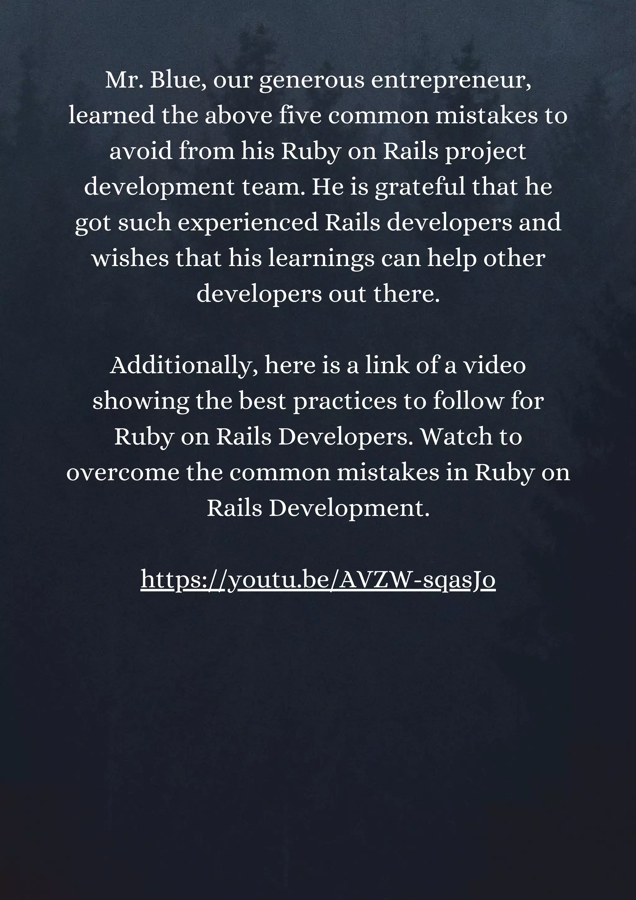 Mr. Blue, our generous entrepreneur,
learned the above five common mistakes to
avoid from his Ruby on Rails project
development team. He is grateful that he
got such experienced Rails developers and
wishes that his learnings can help other
developers out there.
Additionally, here is a link of a video
showing the best practices to follow for
Ruby on Rails Developers. Watch to
overcome the common mistakes in Ruby on
Rails Development.
https://youtu.be/AVZW-sqasJo
 