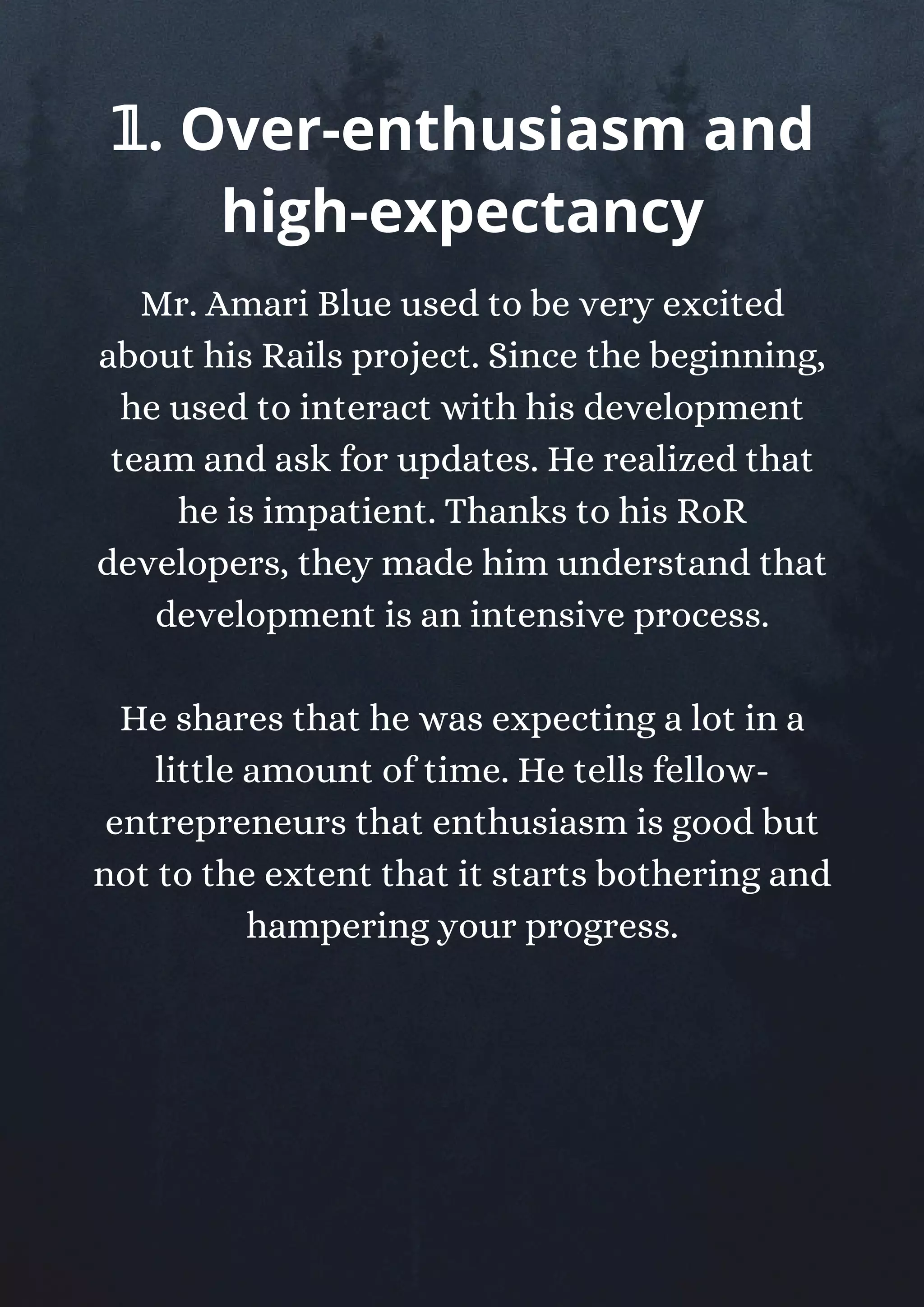 Mr. Amari Blue used to be very excited
about his Rails project. Since the beginning,
he used to interact with his development
team and ask for updates. He realized that
he is impatient. Thanks to his RoR
developers, they made him understand that
development is an intensive process.
He shares that he was expecting a lot in a
little amount of time. He tells fellow-
entrepreneurs that enthusiasm is good but
not to the extent that it starts bothering and
hampering your progress.
𝟙. Over-enthusiasm and
high-expectancy
 