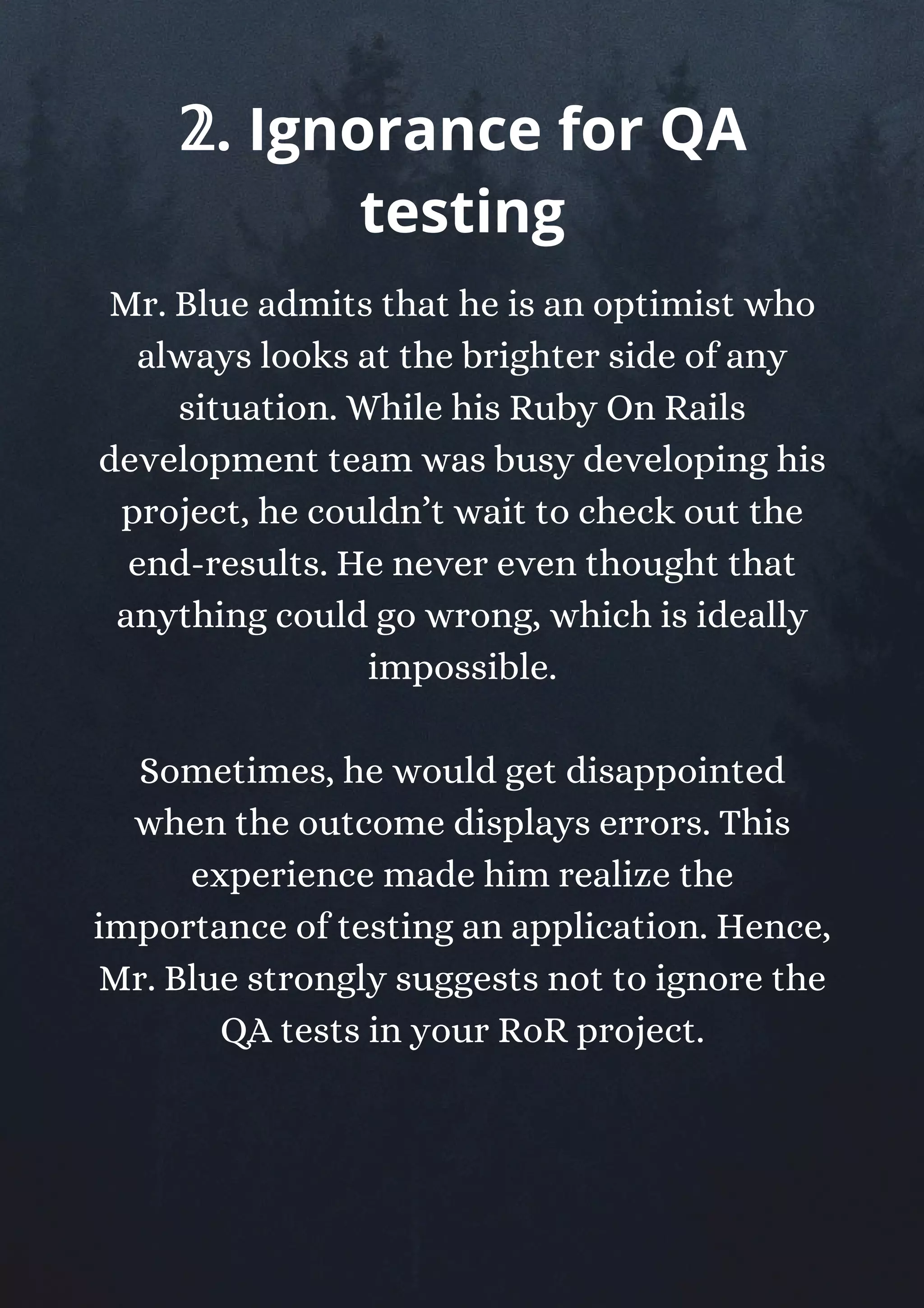 Mr. Blue admits that he is an optimist who
always looks at the brighter side of any
situation. While his Ruby On Rails
development team was busy developing his
project, he couldn’t wait to check out the
end-results. He never even thought that
anything could go wrong, which is ideally
impossible.
Sometimes, he would get disappointed
when the outcome displays errors. This
experience made him realize the
importance of testing an application. Hence,
Mr. Blue strongly suggests not to ignore the
QA tests in your RoR project.
𝟚. Ignorance for QA
testing
 
