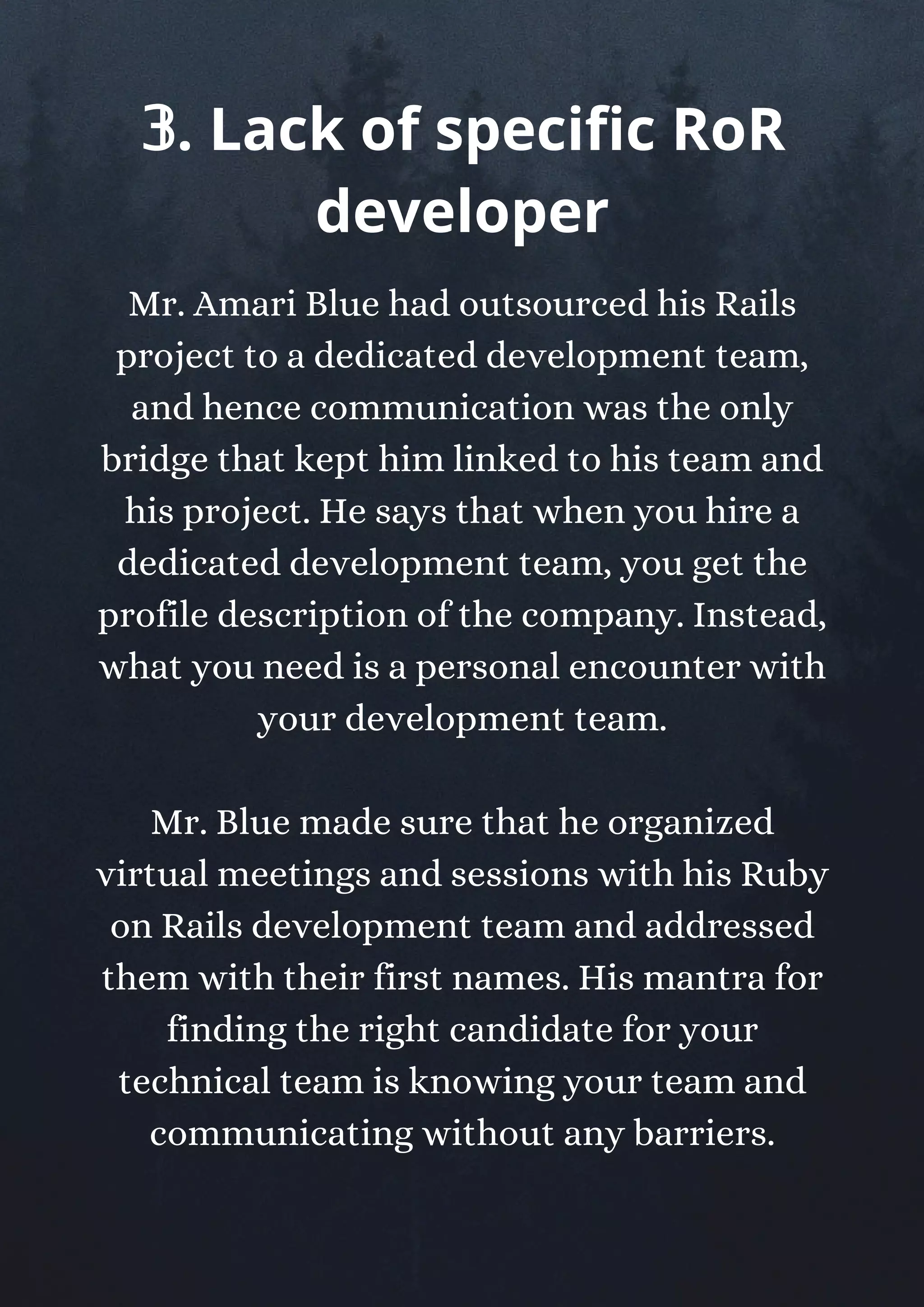 Mr. Amari Blue had outsourced his Rails
project to a dedicated development team,
and hence communication was the only
bridge that kept him linked to his team and
his project. He says that when you hire a
dedicated development team, you get the
profile description of the company. Instead,
what you need is a personal encounter with
your development team.
Mr. Blue made sure that he organized
virtual meetings and sessions with his Ruby
on Rails development team and addressed
them with their first names. His mantra for
finding the right candidate for your
technical team is knowing your team and
communicating without any barriers.
𝟛. Lack of specific RoR
developer
 