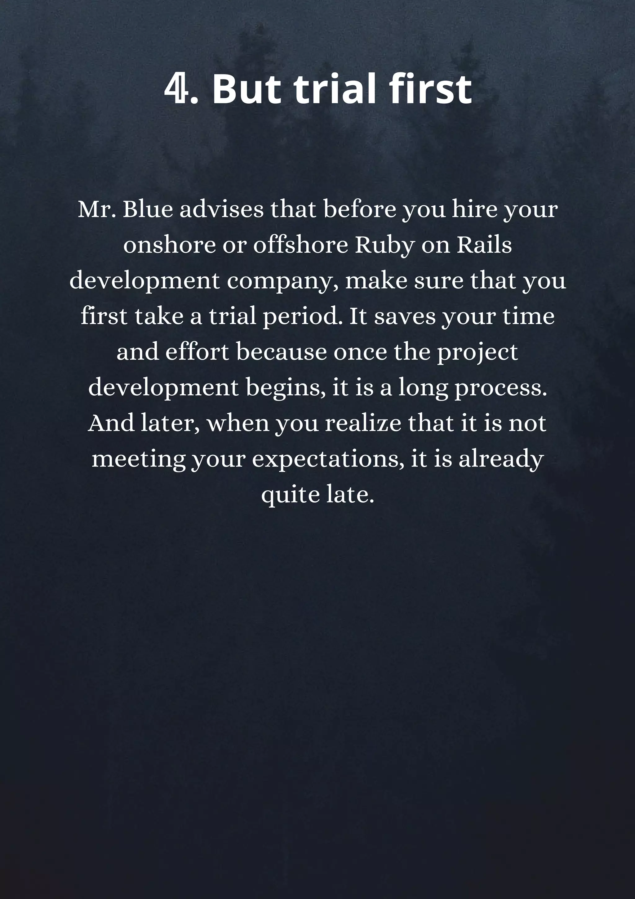Mr. Blue advises that before you hire your
onshore or offshore Ruby on Rails
development company, make sure that you
first take a trial period. It saves your time
and effort because once the project
development begins, it is a long process.
And later, when you realize that it is not
meeting your expectations, it is already
quite late.
𝟜. But trial first
 