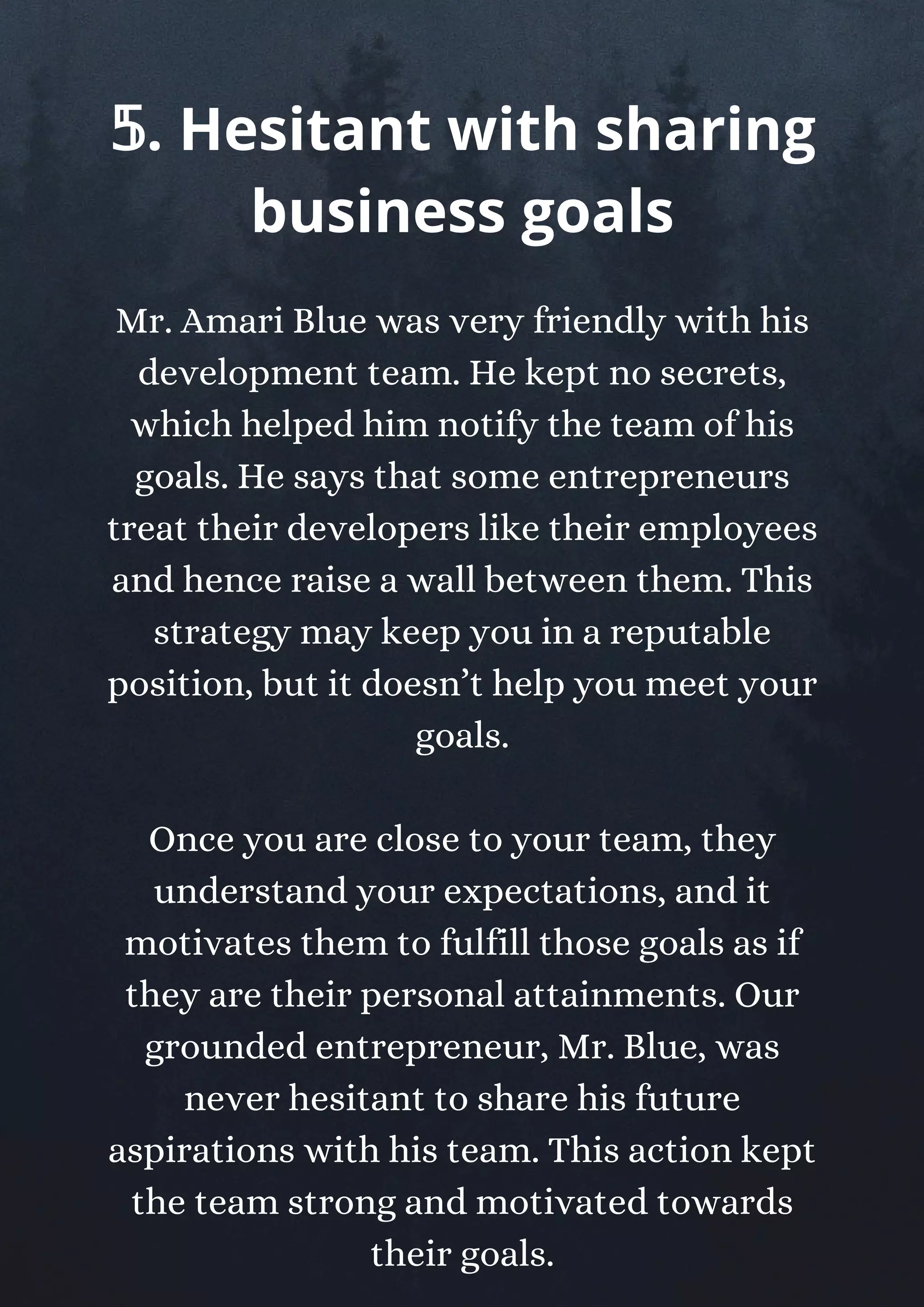 Mr. Amari Blue was very friendly with his
development team. He kept no secrets,
which helped him notify the team of his
goals. He says that some entrepreneurs
treat their developers like their employees
and hence raise a wall between them. This
strategy may keep you in a reputable
position, but it doesn’t help you meet your
goals.
Once you are close to your team, they
understand your expectations, and it
motivates them to fulfill those goals as if
they are their personal attainments. Our
grounded entrepreneur, Mr. Blue, was
never hesitant to share his future
aspirations with his team. This action kept
the team strong and motivated towards
their goals.
𝟝. Hesitant with sharing
business goals
 