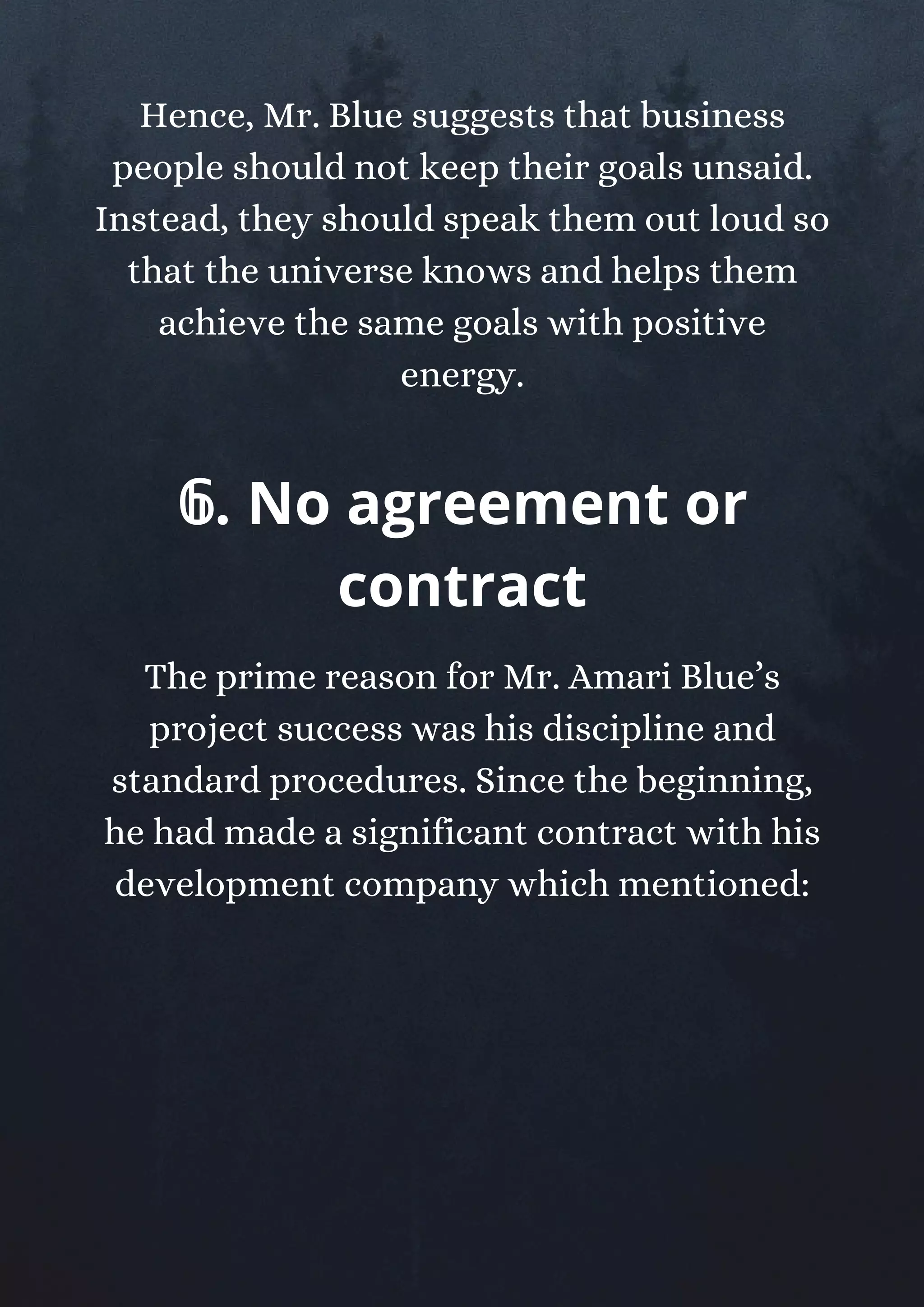Hence, Mr. Blue suggests that business
people should not keep their goals unsaid.
Instead, they should speak them out loud so
that the universe knows and helps them
achieve the same goals with positive
energy.
𝟞. No agreement or
contract
The prime reason for Mr. Amari Blue’s
project success was his discipline and
standard procedures. Since the beginning,
he had made a significant contract with his
development company which mentioned:
 