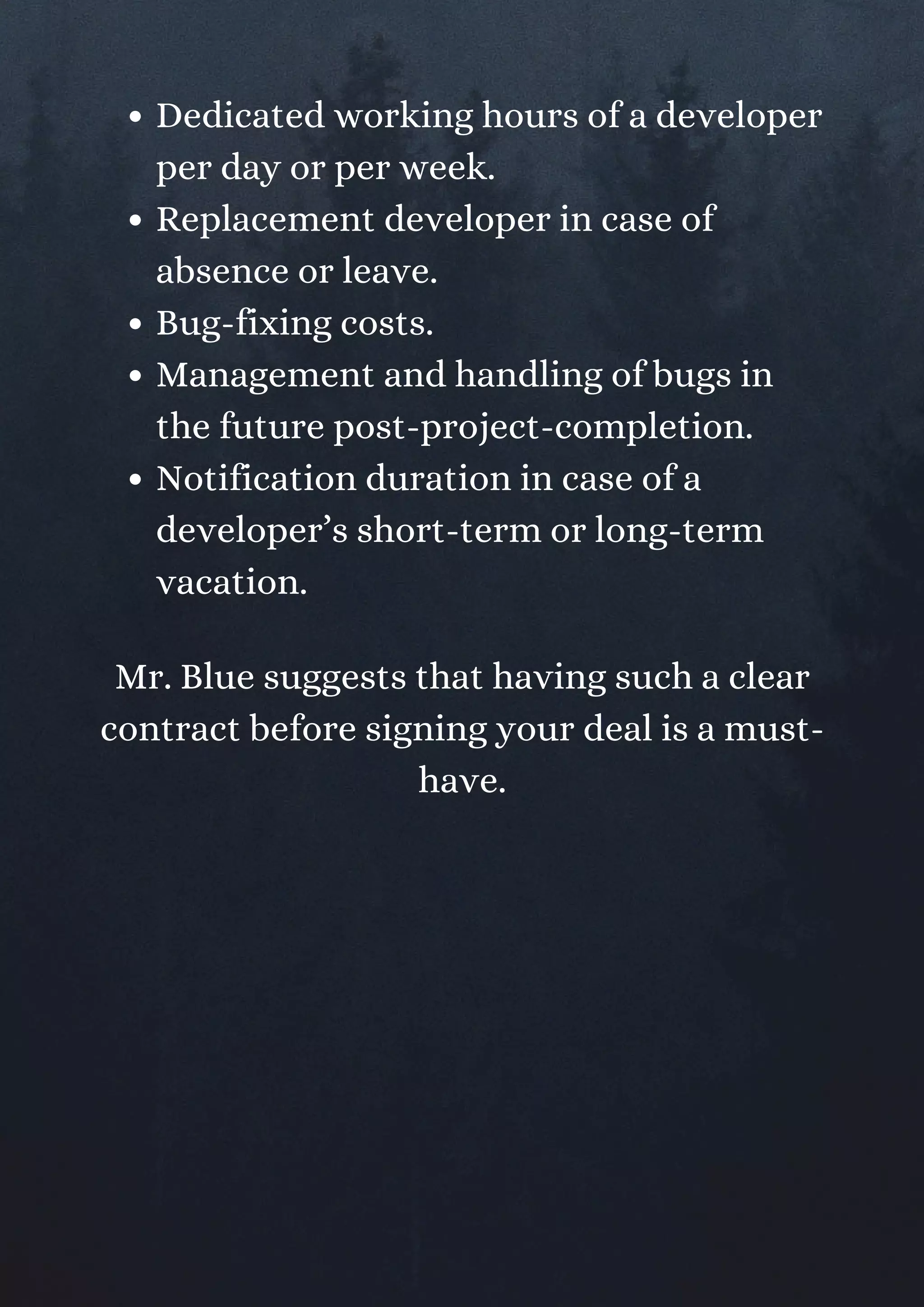 Dedicated working hours of a developer
per day or per week.
Replacement developer in case of
absence or leave.
Bug-fixing costs.
Management and handling of bugs in
the future post-project-completion.
Notification duration in case of a
developer’s short-term or long-term
vacation.
Mr. Blue suggests that having such a clear
contract before signing your deal is a must-
have.
 