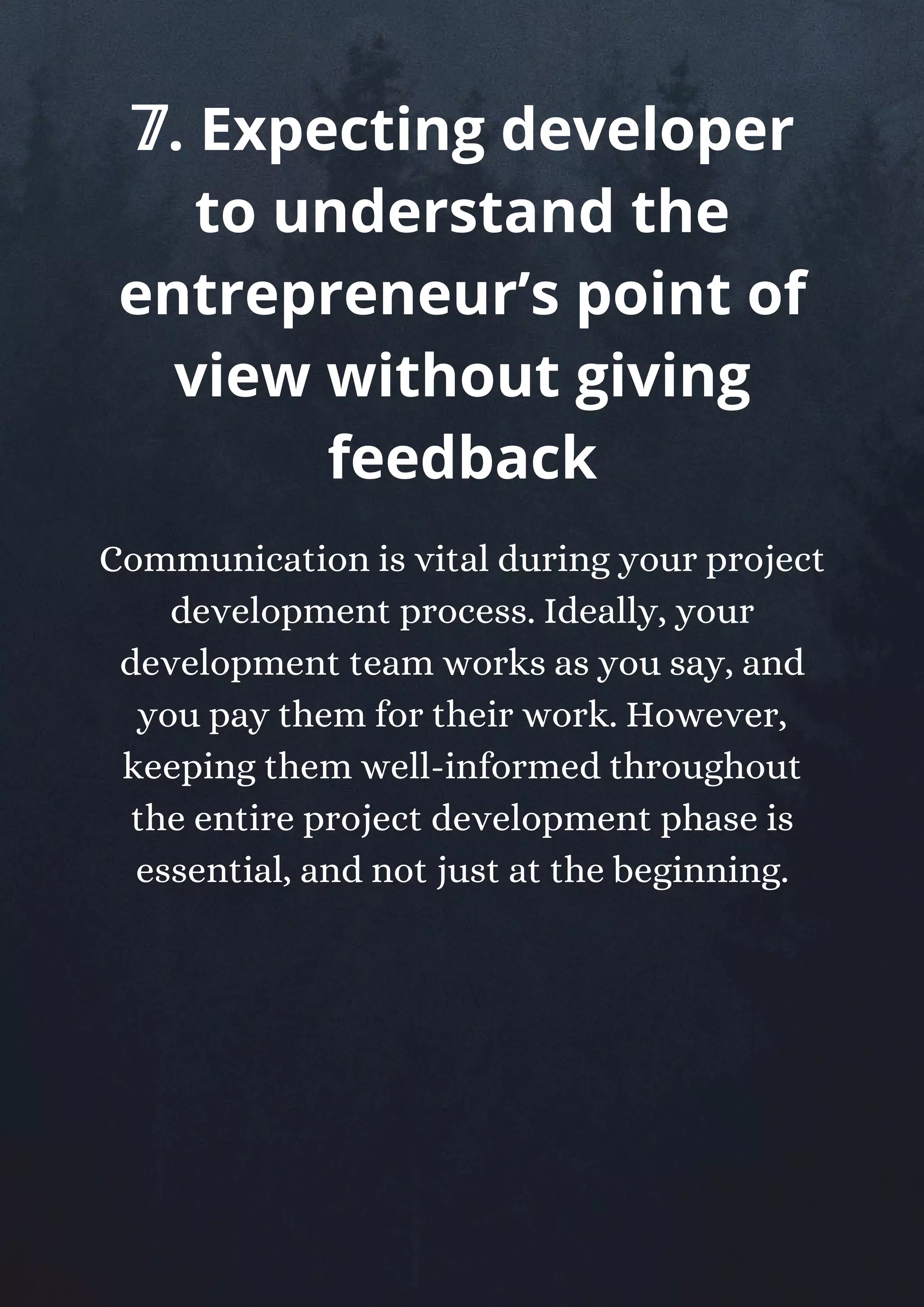Communication is vital during your project
development process. Ideally, your
development team works as you say, and
you pay them for their work. However,
keeping them well-informed throughout
the entire project development phase is
essential, and not just at the beginning.
𝟟. Expecting developer
to understand the
entrepreneur’s point of
view without giving
feedback
 