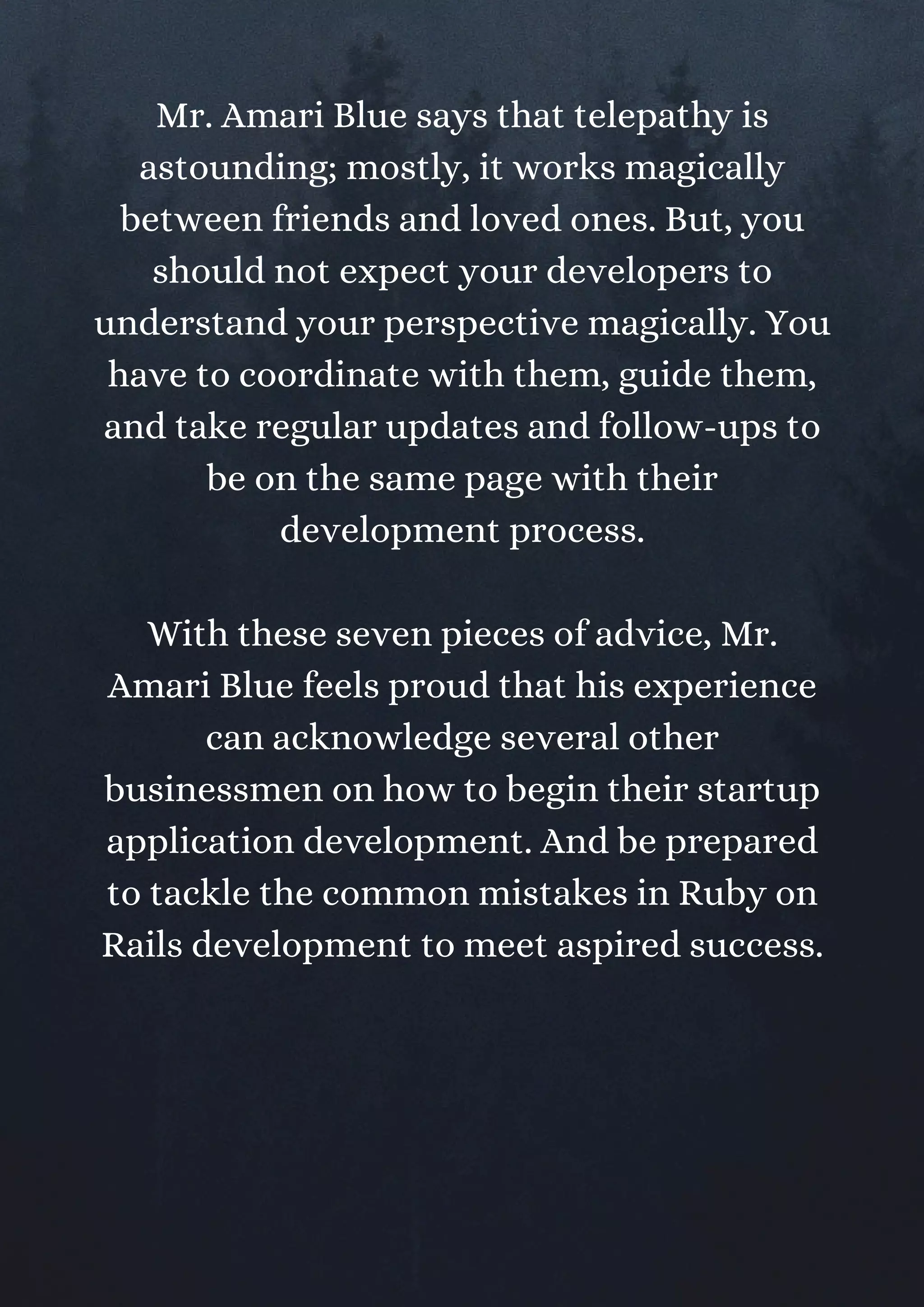Mr. Amari Blue says that telepathy is
astounding; mostly, it works magically
between friends and loved ones. But, you
should not expect your developers to
understand your perspective magically. You
have to coordinate with them, guide them,
and take regular updates and follow-ups to
be on the same page with their
development process.
With these seven pieces of advice, Mr.
Amari Blue feels proud that his experience
can acknowledge several other
businessmen on how to begin their startup
application development. And be prepared
to tackle the common mistakes in Ruby on
Rails development to meet aspired success.
 