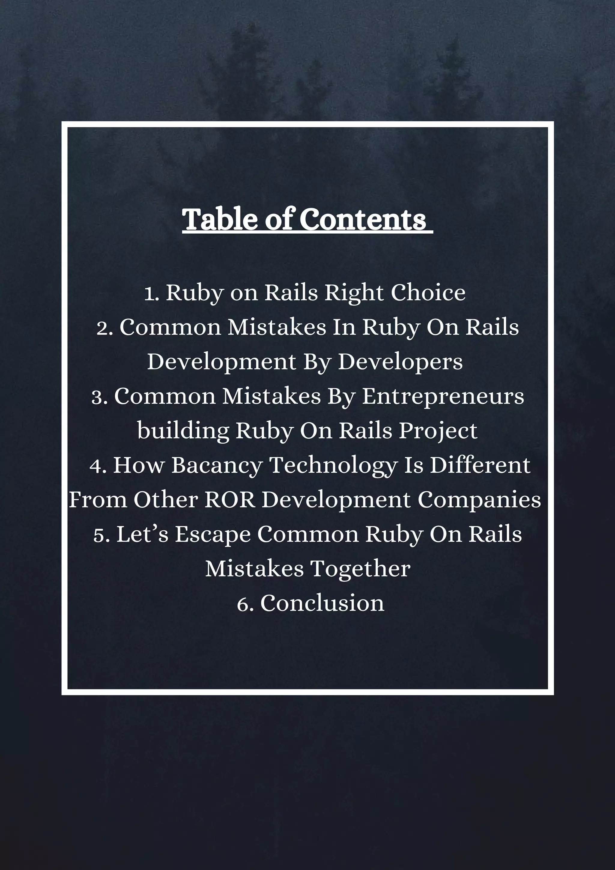Table of Contents 
1. Ruby on Rails Right Choice 
2. Common Mistakes In Ruby On Rails
Development By Developers 
3. Common Mistakes By Entrepreneurs
building Ruby On Rails Project
 4. How Bacancy Technology Is Different
From Other ROR Development Companies 
5. Let’s Escape Common Ruby On Rails
Mistakes Together
 6. Conclusion
 