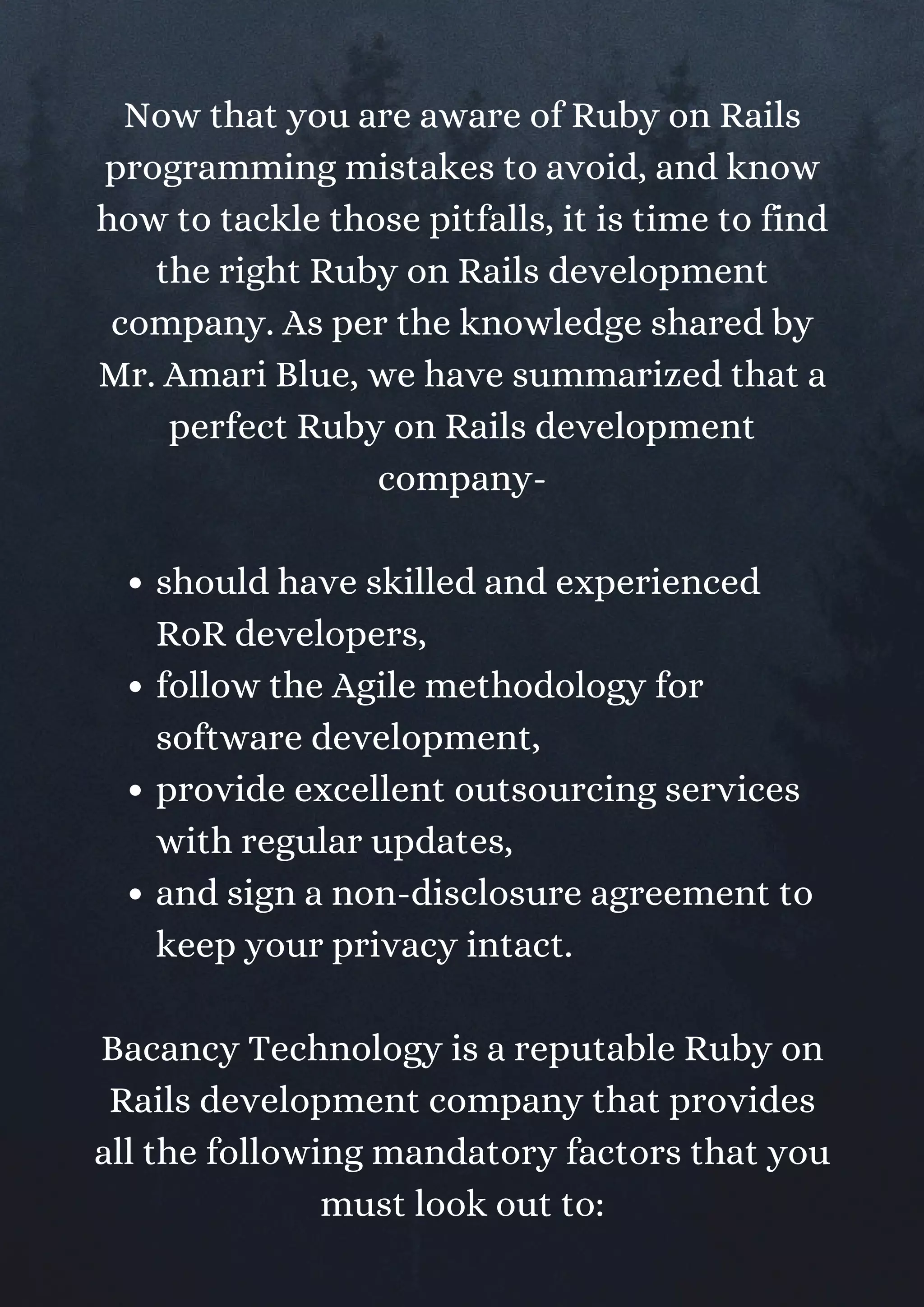 should have skilled and experienced
RoR developers,
follow the Agile methodology for
software development,
provide excellent outsourcing services
with regular updates,
and sign a non-disclosure agreement to
keep your privacy intact.
Now that you are aware of Ruby on Rails
programming mistakes to avoid, and know
how to tackle those pitfalls, it is time to find
the right Ruby on Rails development
company. As per the knowledge shared by
Mr. Amari Blue, we have summarized that a
perfect Ruby on Rails development
company-
Bacancy Technology is a reputable Ruby on
Rails development company that provides
all the following mandatory factors that you
must look out to:
 