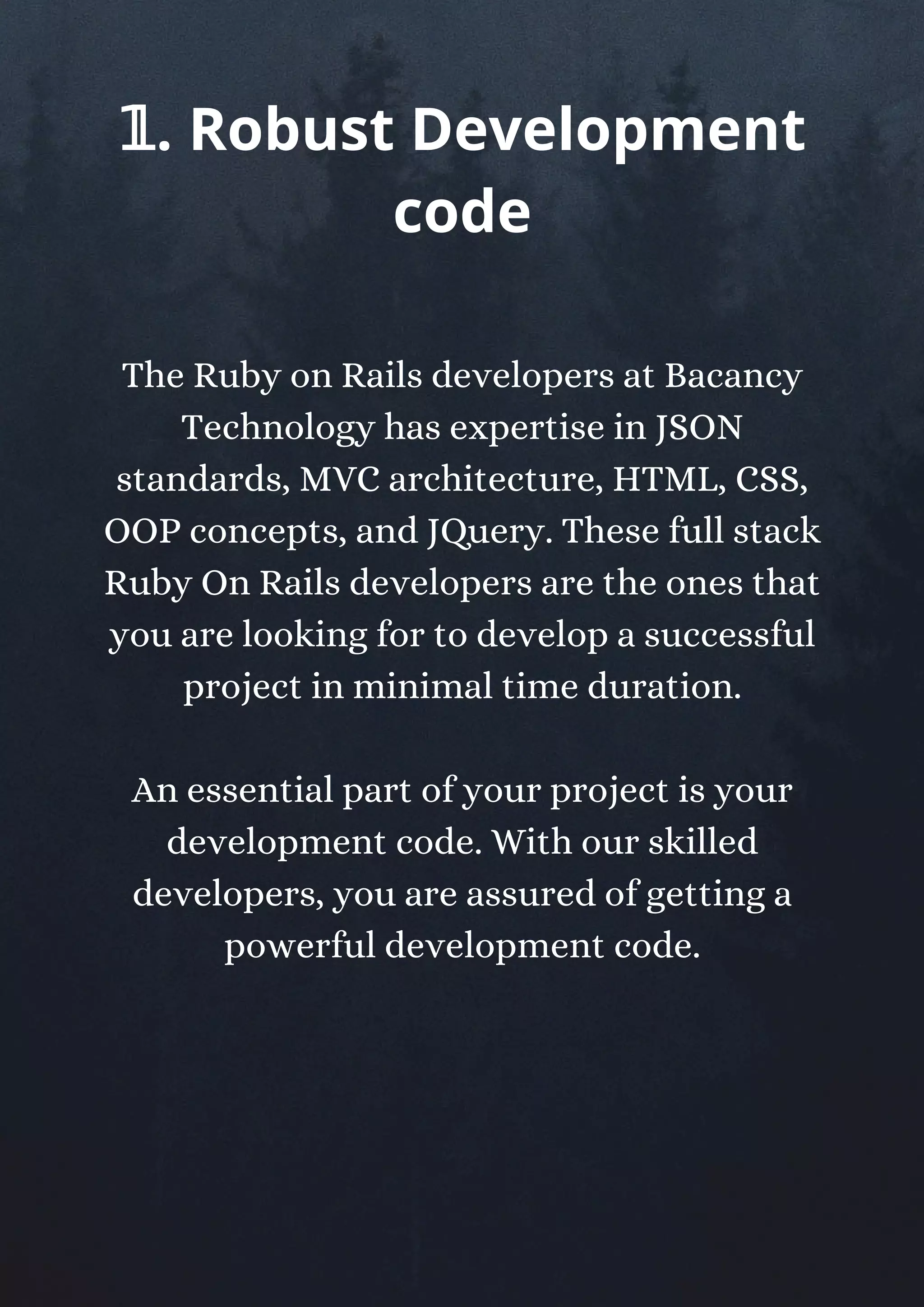 The Ruby on Rails developers at Bacancy
Technology has expertise in JSON
standards, MVC architecture, HTML, CSS,
OOP concepts, and JQuery. These full stack
Ruby On Rails developers are the ones that
you are looking for to develop a successful
project in minimal time duration.
An essential part of your project is your
development code. With our skilled
developers, you are assured of getting a
powerful development code.
𝟙. Robust Development
code
 