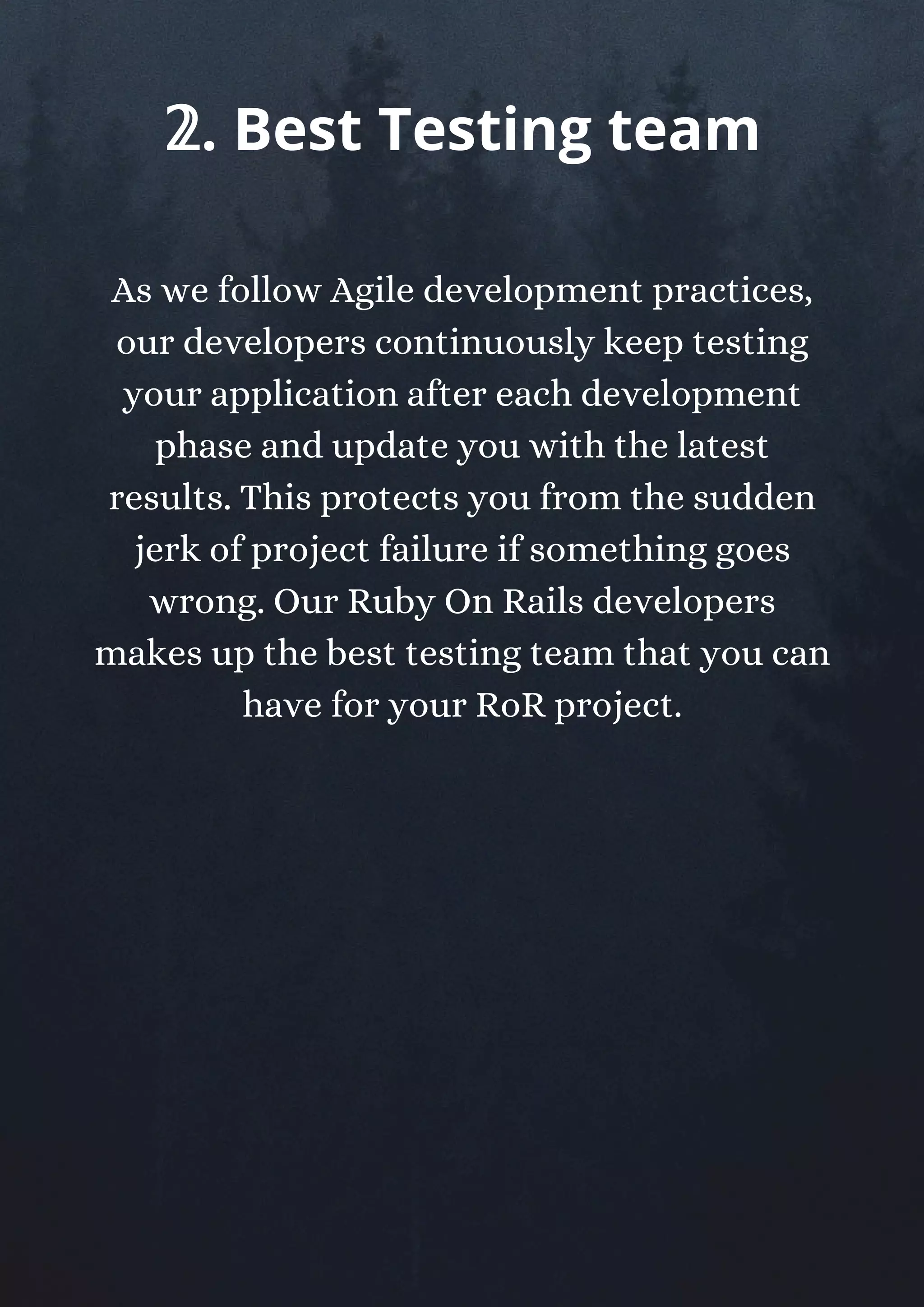 As we follow Agile development practices,
our developers continuously keep testing
your application after each development
phase and update you with the latest
results. This protects you from the sudden
jerk of project failure if something goes
wrong. Our Ruby On Rails developers
makes up the best testing team that you can
have for your RoR project.
𝟚. Best Testing team
 