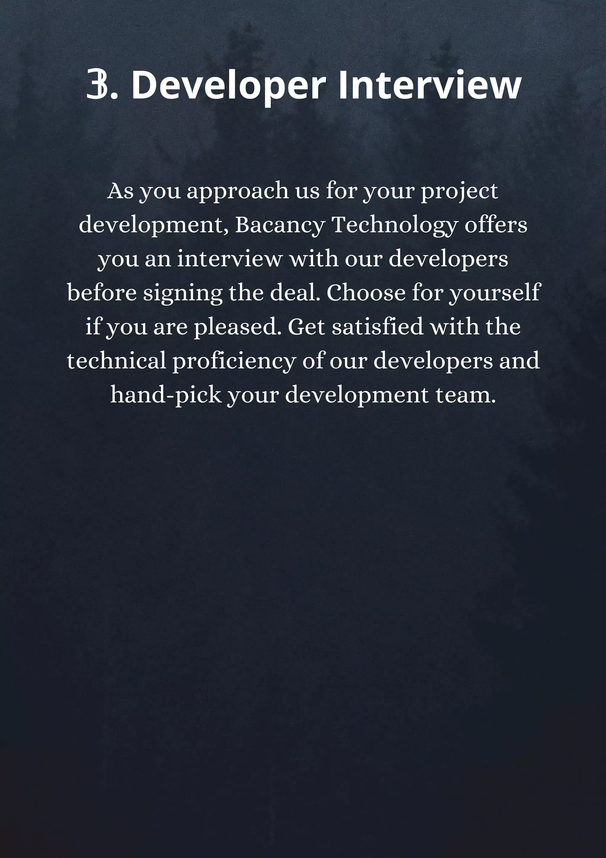As you approach us for your project
development, Bacancy Technology offers
you an interview with our developers
before signing the deal. Choose for yourself
if you are pleased. Get satisfied with the
technical proficiency of our developers and
hand-pick your development team.
𝟛. Developer Interview
 