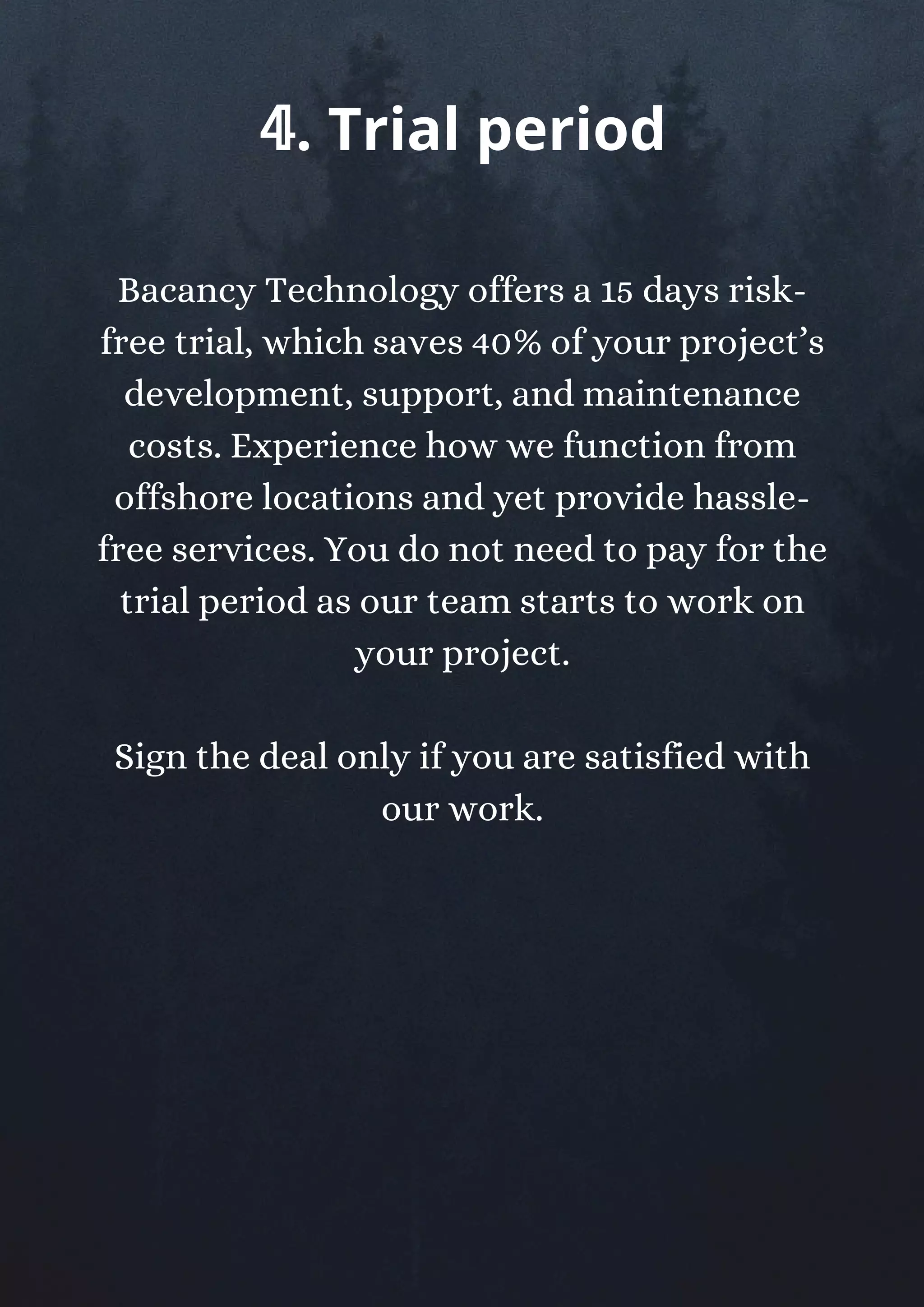 Bacancy Technology offers a 15 days risk-
free trial, which saves 40% of your project’s
development, support, and maintenance
costs. Experience how we function from
offshore locations and yet provide hassle-
free services. You do not need to pay for the
trial period as our team starts to work on
your project.
Sign the deal only if you are satisfied with
our work.
𝟜. Trial period
 