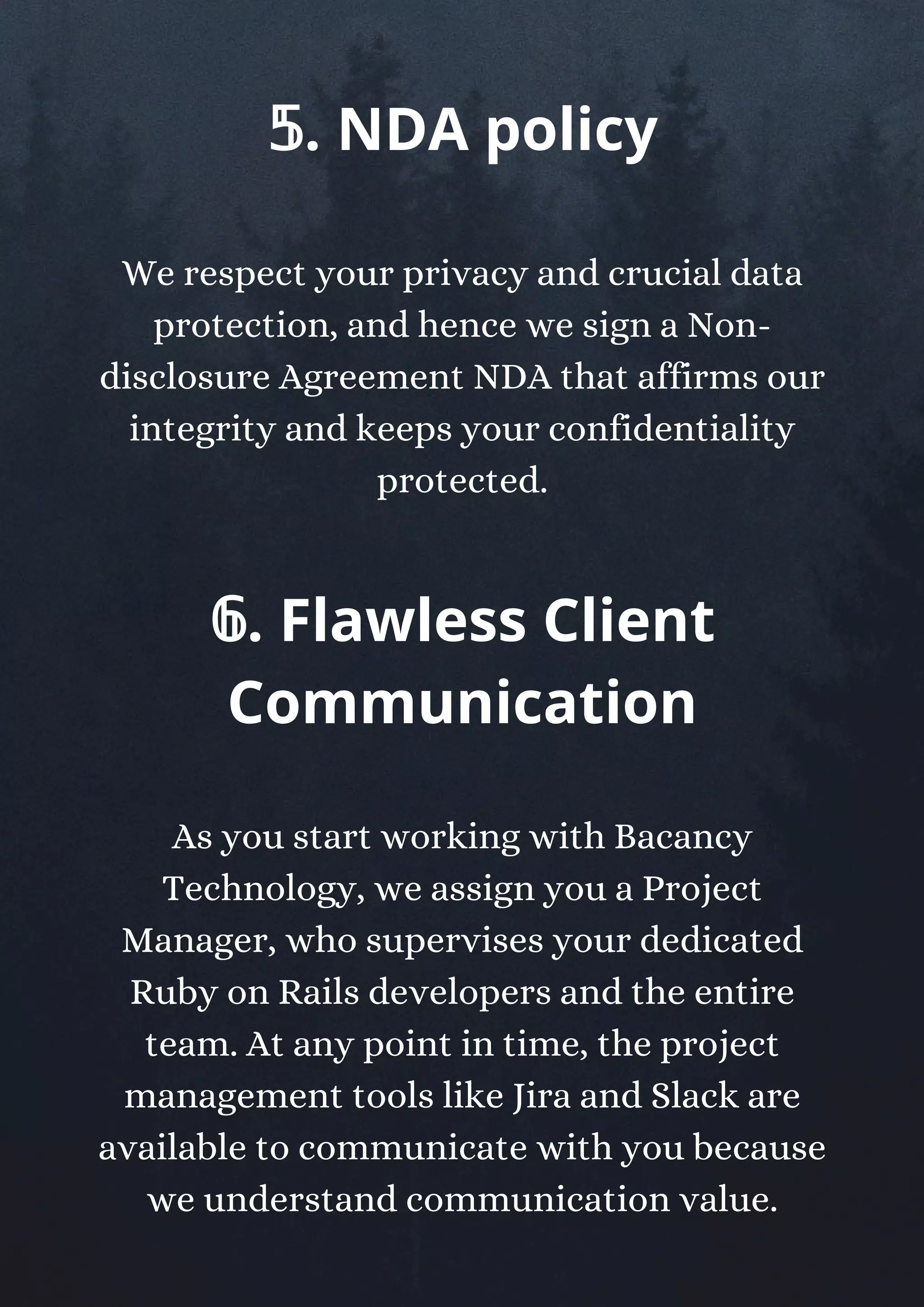 We respect your privacy and crucial data
protection, and hence we sign a Non-
disclosure Agreement NDA that affirms our
integrity and keeps your confidentiality
protected.
𝟝. NDA policy
𝟞. Flawless Client
Communication
As you start working with Bacancy
Technology, we assign you a Project
Manager, who supervises your dedicated
Ruby on Rails developers and the entire
team. At any point in time, the project
management tools like Jira and Slack are
available to communicate with you because
we understand communication value.
 